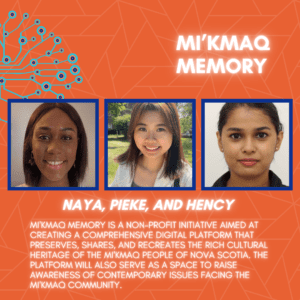 Mi’kmaq Memory: Naya, Pieke, and Hency. Mi'kmaq Memory is a non-profit initiative aimed at creating a comprehensive digital platform that preserves, shares, and recreates the rich cultural heritage of the Mi'kmaq people of Nova Scotia. The platform will also serve as a space to raise awareness of contemporary issues facing the Mi'kmaq community.